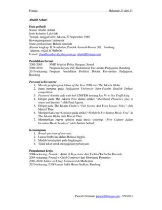 Fonaja                                                         Halaman 23 dari 24


Ababil Ashari

Data pribadi
Nama: Ababil Ashari
Jenis kelamin: Laki-laki
Tempat, tanggal lahir: Jakarta, 27 September 1988
Kewarganegaraan: Indonesia
Status perkawinan: Belum menikah
Alamat lengkap: Jl. Kesehatan, Pondok Amanah Kamar 301, Bandung
Telepon: +6281317505606
E-mail: chandlerashari@yahoo.com.sg, ababil@fonaja.com

Pendidikan formal
2003-2005:     SMU Sekolah Pelita Harapan, Sentul
2006-2010:     Program Sarjana (S1) Kedokteran Universitas Padjajaran, Bandung
2010-sekarang: Program Pendidikan Profeksi Dokter Universitas Padjajaran,
Bandung

Personal achievement
   1. Meraih penghargaan Album of the Year 2009 dari The Jakarta Globe.
   2. Juara pertama pada Padjajaran University Inter-Faculty English Debate
      competition.
   3. Featured Activist pada web hub UNIFEM tentang Say No to Sex Trafficking.
   4. Diliput pada The Jakarta Post dalam artikel “Shorthand Phonetics play it
      smart and frenetic” oleh Paul Agusta.
   5. Diliput pada The Jakarta Globe’s “Tall Stories And Even Longer Titles” oleh
      Marcel Thee.
   6. Memperikan expert opinion pada artikel “Netlabels Are Setting Music Free” di
      The Jakarta Globe oleh Marcel Thee.
   7. Memberikan expert opinion pada thesis sosiologi “Free Culture dalam
      Gerakan Musik Swadaya” oleh Andaru Suhud.

Kemampuan
  1. Broad spectrum of interests.
  2. Lancar berbicara dalam Bahasa Inggris.
  3. Mudah beradaptasi pada lingkungan.
  4. Tidak takut untuk mengajukan pertanyaan.

Pengalaman kerja
2004-sekarang: Founder, Artist & Repertoire dari Tsefula/Tsefuelha Records
2004-sekarang: Founder, Chief Composer dari Shorthand Phonetics
2007-2010: Editor-in-Chief, Cartoonist di Medicinus
2010-sekarang: P3D Rumah Sakit Hasan Sadikin, Bandung




                                    Pascal Christian: pascal@fonaja.com - 5/9/2011
 