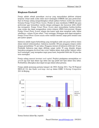 Fonaja                                                             Halaman 3 dari 24


Ringkasan Eksekutif
Fonaja adalah sebuah perusahaan start-up yang menyediakan platform teleponi
korporat virtual untuk usaha mikro kecil menengah (UMKM) dan para profesional.
Saat ini Fonaja sedang mengembangkan sebuah aplikasi berbasis mobile dan internet
bernama Fonaja Virtual Phone System. Produk ini akan membantu UMKM dan para
profesional agar komunikasi mereka dengan pelanggan dan karyawan lebih efektif
dan terorganisir. Fonaja Virtual Phone System akan menyediakan fasilitas-fasilitas
yang serupa dan dapat menggantikan sistem teleponi (PBX) konvensional. Dengan
Fonaja Virtual Phone System, telepon dan kantor anda akan mengikuti anda, bukan
sebaliknya—selama 24 jam sehari, 7 hari seminggu. Pelanggan akan dapat mengakses
Fonaja Virtual Phone System secara online melalui internet; tanpa perlu instalasi atau
pun update apapun.

Indonesia adalah negara berkembang yang merupakan salah satu pasar terbesar dunia
dalam industri telekomunikasi. Indonesia memiliki 180 juta pengguna telepon seluler
dengan pertumbuhan 7% per tahun. Pengguna internet di Indonesia lebih dari 45 juta.
Penduduk Indonesia juga dapat dibilang sangat melek TI yang ditandai dengan
banyaknya pengguna facebook dan twitter bahkan dalam skala global. Industri mikro
kecil menengah, yang merupakan target pasar kami, beejumlah lebih dari 50 juta dan
terus meningkat.

Fonaja sedang mencari investasi seed capital. Projeksi pendapatan menunjukkan net
growth tiga kali lipat dalam tiga tahun dan tiga puluh kali lipat dalam lima tahun.
Profitabilitas diharapkan akan dapat tercapai dalam tahun pertama.

Fonaja adalah pemenang pertama kategori ide SWA Startup 2011, Top 50 Proposal
IMULAI 3.0, dan finalis seed-stage start-up dalam GMIC G-Startup Competition
2011 di Beijing.

                                      Highlights

             35,000
  Millions




             30,000


             25,000


             20,000                                                           Income
                                                                              Expenses
             15,000                                                           Profit



             10,000


              5,000


                 0
                      1      2            3            4            5
                                         Year




Semua ilustrasi dalam Rp. (rupiah)

                                      Pascal Christian: pascal@fonaja.com - 5/9/2011
 