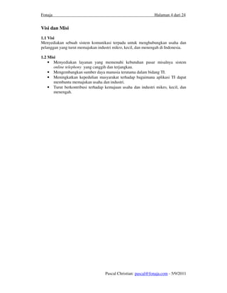 Fonaja                                                         Halaman 4 dari 24


Visi dan Misi
1.1 Visi
Menyediakan sebuah sistem komunikasi terpadu untuk menghubungkan usaha dan
pelanggan yang turut memajukan industri mikro, kecil, dan menengah di Indonesia.

1.2 Misi
    • Menyediakan layanan yang memenuhi kebutuhan pasar misalnya sistem
       online telephony yang canggih dan terjangkau.
    • Mengembangkan sumber daya manusia terutama dalam bidang TI.
    • Meningkatkan kepedulian masyarakat terhadap bagaimana aplikasi TI dapat
       membantu memajukan usaha dan industri.
    • Turut berkontribusi terhadap kemajuan usaha dan industri mikro, kecil, dan
       menengah.




                                   Pascal Christian: pascal@fonaja.com - 5/9/2011
 