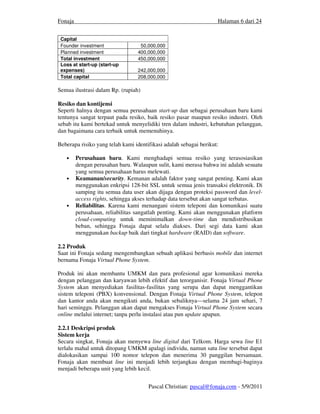 Fonaja                                                             Halaman 6 dari 24


 Capital
 Founder investment                50,000,000
 Planned investment               400,000,000
 Total investment                 450,000,000
 Loss at start-up (start-up
 expenses)                        242,000,000
 Total capital                    208,000,000

Semua ilustrasi dalam Rp. (rupiah)

Resiko dan kontijensi
Seperti halnya dengan semua perusahaan start-up dan sebagai perusahaan baru kami
tentunya sangat terpaut pada resiko, baik resiko pasar maupun resiko industri. Oleh
sebab itu kami bertekad untuk menyelidiki tren dalam industri, kebutuhan pelanggan,
dan bagaimana cara terbaik untuk memenuhinya.

Beberapa risiko yang telah kami identifikasi adalah sebagai berikut:

   •     Perusahaan baru. Kami menghadapi semua resiko yang terasosiasikan
         dengan perusahan baru. Walaupun sulit, kami merasa bahwa ini adalah sesuatu
         yang semua perusahaan harus melewati.
   •     Keamanan/security. Kemanan adalah faktor yang sangat penting. Kami akan
         menggunakan enkripsi 128-bit SSL untuk semua jenis transaksi elektronik. Di
         samping itu semua data user akan dijaga dengan proteksi password dan level-
         access rights, sehingga akses terhadap data tersebut akan sangat terbatas.
   •     Reliabilitas. Karena kami menangani sistem teleponi dan komunikasi suatu
         perusahaan, reliabilitas sangatlah penting. Kami akan menggunakan platform
         cloud-computing untuk meminimalkan down-time dan mendistribusikan
         beban, sehingga Fonaja dapat selalu diakses. Dari segi data kami akan
         menggunakan backup baik dari tingkat hardware (RAID) dan software.

2.2 Produk
Saat ini Fonaja sedang mengembangkan sebuah aplikasi berbasis mobile dan internet
bernama Fonaja Virtual Phone System.

Produk ini akan membantu UMKM dan para profesional agar komunikasi mereka
dengan pelanggan dan karyawan lebih efektif dan terorganisir. Fonaja Virtual Phone
System akan menyediakan fasilitas-fasilitas yang serupa dan dapat menggantikan
sistem teleponi (PBX) konvensional. Dengan Fonaja Virtual Phone System, telepon
dan kantor anda akan mengikuti anda, bukan sebaliknya—selama 24 jam sehari, 7
hari seminggu. Pelanggan akan dapat mengakses Fonaja Virtual Phone System secara
online melalui internet; tanpa perlu instalasi atau pun update apapun.

2.2.1 Deskripsi produk
Sistem kerja
Secara singkat, Fonaja akan menyewa line digital dari Telkom. Harga sewa line E1
terlalu mahal untuk ditopang UMKM apalagi individu, namun satu line tersebut dapat
dialokasikan sampai 100 nomor telepon dan menerima 30 panggilan bersamaan.
Fonaja akan membuat line ini menjadi lebih terjangkau dengan membagi-baginya
menjadi beberapa unit yang lebih kecil.


                                      Pascal Christian: pascal@fonaja.com - 5/9/2011
 