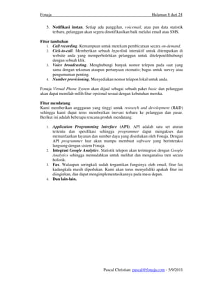 Fonaja                                                          Halaman 8 dari 24


   5. Notifikasi instan. Setiap ada panggilan, voicemail, atau pun data statistik
      terbaru, pelanggan akan segera dinotifikasikan baik melalui email atau SMS.

Fitur tambahan
    1. Call recording. Kemampuan untuk merekam pembicaraan secara on-demand.
    2. Cick-to-call. Memberikan sebuah hyperlink interaktif untuk ditempatkan di
       website anda yang memperbolehkan pelanggan untuk ditelepon/dihubungi
       dengan sebuah klik.
    3. Voice broadcasting. Menghubungi banyak nomor telepon pada saat yang
       sama dengan rekaman ataupun pertanyaan otomatis; bagus untuk survey atau
       pengumuman penting.
    4. Number provisioning. Menyediakan nomor telepon lokal untuk anda.

Fonaja Virtual Phone System akan dijual sebagai sebuah paket basic dan pelanggan
akan dapat memilah-milih fitur opsional sesuai dengan kebutuhan mereka.

Fitur mendatang
Kami memberikan angggaran yang tinggi untuk research and development (R&D)
sehingga kami dapat terus memberikan inovasi terbaru ke pelanggan dan pasar.
Berikut ini adalah beberapa rencana produk mendatang:

   1. Application Programming Interface (API). API adalah satu set aturan
      tertentu dan spesifikasi sehingga programmer dapat mengakses dan
      memanfaatkan layanan dan sumber daya yang disediakan oleh Fonaja. Dengan
      API programmer luar akan mampu membuat software yang berinteraksi
      langsung dengan sistem Fonaja.
   2. Integrasi Google Analytics. Statistik telepon akan terintegrasi dengan Google
      Analytics sehingga memudahkan untuk melihat dan menganalisa tren secara
      holistik.
   3. Fax. Walaupun seringkali sudah tergantikan fungsinya oleh email, fitur fax
      kadangkala masih diperlukan. Kami akan terus menyelidiki apakah fitur ini
      diinginkan, dan dapat mengimplementasikannya pada masa depan.
   4. Dan lain-lain.




                                    Pascal Christian: pascal@fonaja.com - 5/9/2011
 