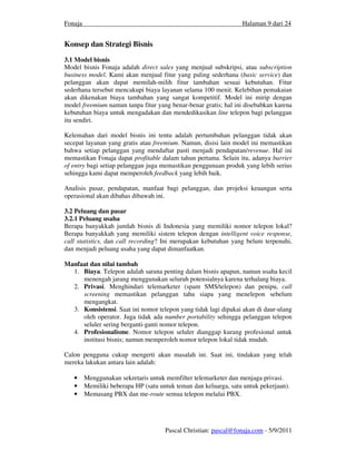 Fonaja                                                            Halaman 9 dari 24


Konsep dan Strategi Bisnis
3.1 Model bisnis
Model bisnis Fonaja adalah direct sales yang menjual subskripsi, atau subscription
business model. Kami akan menjual fitur yang paling sederhana (basic service) dan
pelanggan akan dapat memilah-milih fitur tambahan sesuai kebutuhan. Fitur
sederhana tersebut mencakupi biaya layanan selama 100 menit. Kelebihan pemakaian
akan dikenakan biaya tambahan yang sangat kompetitif. Model ini mirip dengan
model freemium namun tanpa fitur yang benar-benar gratis; hal ini disebabkan karena
kebutuhan biaya untuk mengadakan dan mendedikasikan line telepon bagi pelanggan
itu sendiri.

Kelemahan dari model bisnis ini tentu adalah pertumbuhan pelanggan tidak akan
secepat layanan yang gratis atau freemium. Namun, disisi lain model ini memastikan
bahwa setiap pelanggan yang mendaftar pasti menjadi pendapatan/revenue. Hal ini
memastikan Fonaja dapat profitable dalam tahun pertama. Selain itu, adanya barrier
of entry bagi setiap pelanggan juga memastikan penggunaan produk yang lebih serius
sehingga kami dapat memperoleh feedback yang lebih baik.

Analisis pasar, pendapatan, manfaat bagi pelanggan, dan projeksi keuangan serta
operasional akan dibahas dibawah ini.

3.2 Peluang dan pasar
3.2.1 Peluang usaha
Berapa banyakkah jumlah bisnis di Indonesia yang memiliki nomor telepon lokal?
Berapa banyakkah yang memiliki sistem telepon dengan intelligent voice response,
call statistics, dan call recording? Ini merupakan kebutuhan yang belum terpenuhi,
dan menjadi peluang usaha yang dapat dimanfaatkan.

Manfaat dan nilai tambah
  1. Biaya. Telepon adalah sarana penting dalam bisnis apapun, namun usaha kecil
     menengah jarang menggunakan seluruh potensialnya karena terhalang biaya.
  2. Privasi. Menghindari telemarketer (spam SMS/telepon) dan penipu, call
     screening memastikan pelanggan tahu siapa yang menelepon sebelum
     mengangkat.
  3. Konsistensi. Saat ini nomor telepon yang tidak lagi dipakai akan di daur-ulang
     oleh operator. Juga tidak ada number portability sehingga pelanggan telepon
     seluler sering berganti-ganti nomor telepon.
  4. Profesionalisme. Nomor telepon seluler dianggap kurang profesional untuk
     institusi bisnis; namun memperoleh nomor telepon lokal tidak mudah.

Calon pengguna cukup mengerti akan masalah ini. Saat ini, tindakan yang telah
mereka lakukan antara lain adalah:

   •     Menggunakan sekretaris untuk memfilter telemarketer dan menjaga privasi.
   •     Memiliki beberapa HP (satu untuk teman dan keluarga, satu untuk pekerjaan).
   •     Memasang PBX dan me-route semua telepon melalui PBX.




                                      Pascal Christian: pascal@fonaja.com - 5/9/2011
 