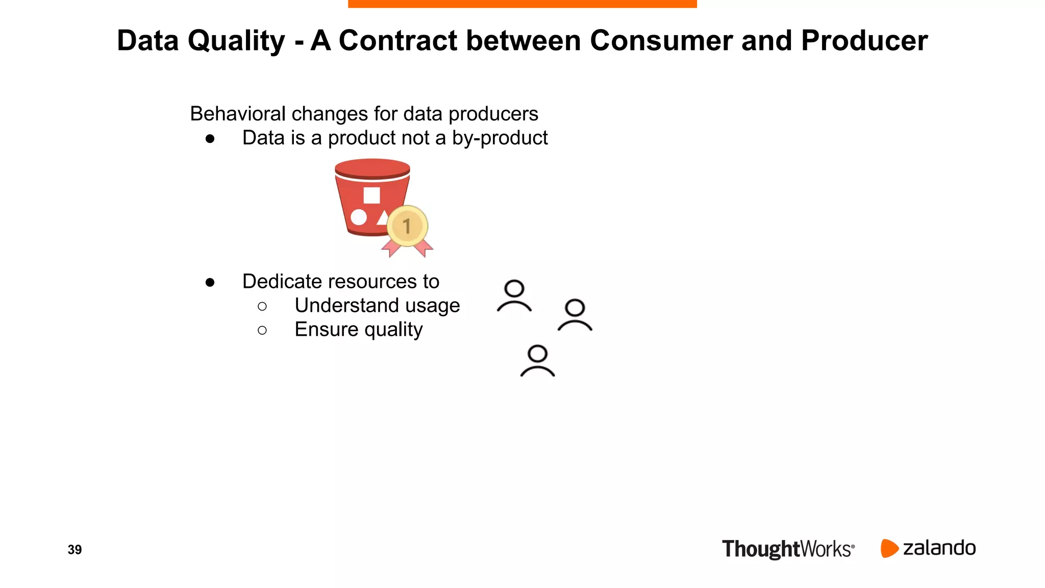 39
Behavioral changes for data producers
● Data is a product not a by-product
● Dedicate resources to
○ Understand usage
○ Ensure quality
Data Quality - A Contract between Consumer and Producer
 