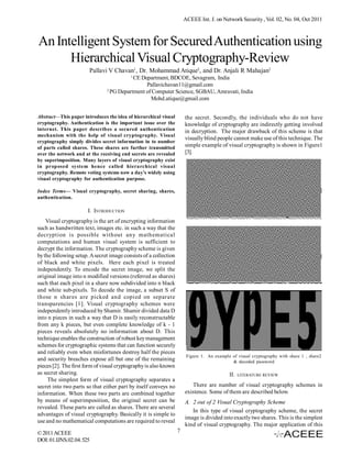 ACEEE Int. J. on Network Security , Vol. 02, No. 04, Oct 2011



An Intelligent System for Secured Authentication using
      Hierarchical Visual Cryptography-Review
                       Pallavi V Chavan1, Dr. Mohammad Atique2, and Dr. Anjali R Mahajan2
                                          1
                                          CE Department, BDCOE, Sevagram, India
                                               Pallavichavan11@gmail.com
                               2
                                 PG Department of Computer Science, SGBAU, Amravati, India
                                                 Mohd.atique@gmail.com


Abstract—This paper introduces the idea of hierarchical visual        the secret. Secondly, the individuals who do not have
cryptography. Authentication is the important issue over the          knowledge of cryptography are indirectly getting involved
internet. This paper describes a secured authentication               in decryption. The major drawback of this scheme is that
mechanism with the help of visual cryptography. Visual
                                                                      visually blind people cannot make use of this technique. The
cryptography simply divides secret information in to number
of parts called shares. These shares are further transmitted          simple example of visual cryptography is shown in Figure1
over the network and at the receiving end secrets are revealed        [3].
by superimposition. Many layers of visual cryptography exist
in proposed system hence called hierarchical visual
cryptography. Remote voting systems now a day’s widely using
visual cryptography for authentication purpose.

Index Terms— Visual cryptography, secret sharing, shares,
authentication.

                       I. INTRODUCTION
    Visual cryptography is the art of encrypting information
such as handwritten text, images etc. in such a way that the
decryption is possible without any mathematical
computations and human visual system is sufficient to
decrypt the information. The cryptography scheme is given
by the following setup. A secret image consists of a collection
of black and white pixels. Here each pixel is treated
independently. To encode the secret image, we split the
original image into n modified versions (referred as shares)
such that each pixel in a share now subdivided into n black
and white sub-pixels. To decode the image, a subset S of
those n shares are picked and copied on separate
transparencies [1]. Visual cryptography schemes were
independently introduced by Shamir. Shamir divided data D
into n pieces in such a way that D is easily reconstructable
from any k pieces, but even complete knowledge of k - 1
pieces reveals absolutely no information about D. This
technique enables the construction of robust key management
schemes for cryptographic systems that can function securely
and reliably even when misfortunes destroy half the pieces
                                                                       Figure 1. An example of visual cryptography with share 1 , share2
and security breaches expose all but one of the remaining                                   & decoded password
pieces [2]. The first form of visual cryptography is also known
as secret sharing.                                                                         II.   LITERATURE REVIEW
     The simplest form of visual cryptography separates a
secret into two parts so that either part by itself conveys no           There are number of visual cryptography schemes in
information. When these two parts are combined together               existence. Some of them are described below.
by means of superimposition, the original secret can be               A. 2 out of 2 Visual Cryptography Scheme
revealed. These parts are called as shares. There are several
                                                                         In this type of visual cryptography scheme, the secret
advantages of visual cryptography. Basically it is simple to
                                                                      image is divided into exactly two shares. This is the simplest
use and no mathematical computations are required to reveal
                                                                      kind of visual cryptography. The major application of this
© 2011 ACEEE                                                      7
DOI: 01.IJNS.02.04. 525
 