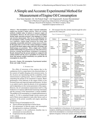 AMAE Int. J. on Manufacturing and Material Science, Vol. 01, No. 02, November 2011

A Simple and Accurate Experimental Method for
Measurement of Engine Oil Consumption
Arza Vamsi Spandan1, Dr. Om Prakash Singh2*, Anil Singanamalli2, Kannan Marudachalam2
1

Department of Mechanical Engineering, Indian Institute of Technology, Madras
2
Manager, Research & Development, TVS Motor Company, Hosur
*
omprakash.singh@tvsmotor.co.in
 Oil transport from the cylinder head through the valve
guide into the intake port

Abstract— Oil consumption in today’s internal combustion
engines has become a major concern. There are various
methods available today in industry to measure engine oil
consumption. However, the slow process of oil consumption
during engine operation presents a big challenge in a quick
and accurate measurement. This acts as a big hindrance for
oil consumption studies. Existing measurement methods are
very expensive, require huge resources for setup, time
consuming, not portable and involve various sources of errors.
In this paper, first a review of the various techniques available
for petrol and diesel engines along with their advantages and
disadvantages are presented. Then a simple and a reliable
method which bridges the gap between cost, time and accuracy
between existing measurement techniques is proposed.
Results obtained from the present method are compared with
existing method and the error is quantified. It was found the
drain and measure method consistently over predicts the oil
consumption by about 20%.

TABLE I. COMPARISON OF VARIOUS O IL CONSUMPTION MEASUREMENT
TECHNIQUES

Keywords—Engine, Oil consumption, Experimental method,
Drain and weigh, Pressure

I. INTRODUCTION
The effect of emissions of the engines due to the
combustion of oil is a major factor to be concerned about, in
the scenario of rapidly changing strict emission norms. As
the oil prices are skyrocketing and the availability of this
natural resource is getting scarce, there is a definite need for
controlling the amount of oil consumed in engines. Better
performance of the lubricant in the engine results in less
frictional losses and improved engine performance. So there
is an explicit need to study the process of oil consumption
and its dependence on the various parameters of the engine.
However, the oil consumption measurement itself is a big
hindrance as it requires sophisticated measuring instruments
and the accuracy of the measurement is always doubtful.
The problem of oil consumption is a complex phenomenon to
study [1, 2]. Oil is consumed though various sources and
each of these sources depend on many other factors such as
geometry of the piston assembly and engine operating
conditions.
Various sources of consumption are [3]:
 Throw off from top land due to inertia forces
 Oil entrainment in blow-by gases, and consumption
through positive crankcase ventilation
 Oil transport to the combustion chamber due to
entrainment in reverse blow-by
 Evaporation from the cylinder liner
© 2011 AMAE
DOI: 01.IJMMS.01.02.525

Due to complexity in the process of oil transport and consumption, modeling and simulation is difficult [4]. Measurement of oil consumption is a crucial part of testing and development of engines. In the next section a brief review of the
11

 