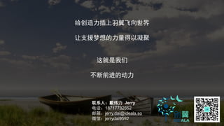 给创造力插上羽翼飞向世界
让支援梦想的力量得以凝聚
这就是我们
不断前进的动力
联系人：戴伟力 Jerry
电话：18717732852
邮箱：jerry.dai@ideala.so
微信：jerrydai9592
 