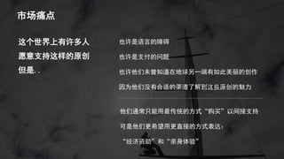 市场痛点
也许是语言的障碍
也许是支付的问题
也许他们未曾知道在地球另一端有如此美丽的创作
因为他们没有合适的渠道了解到这些原创的魅力
这个世界上有许多人
愿意支持这样的原创
但是..
他们通常只能用最传统的方式“购买”以间接支持
可是他们更希望用更直接的方式表达：
“经济资助”和“亲身体验”
 