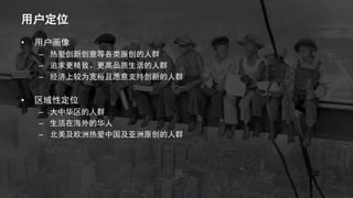 用户定位
• 用户画像
– 热爱创新创意等各类原创的人群
– 追求更精致、更高品质生活的人群
– 经济上较为宽裕且愿意支持创新的人群
• 区域性定位
– 大中华区的人群
– 生活在海外的华人
– 北美及欧洲热爱中国及亚洲原创的人群
 