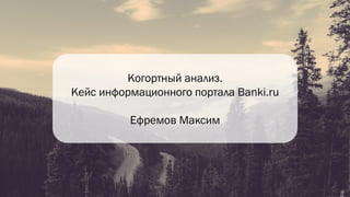 Когортный анализ.
Кейс информационного портала Banki.ru
Ефремов Максим
 
