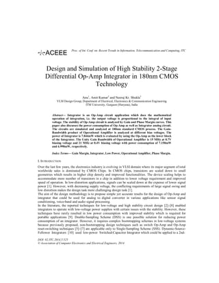 Design and Simulation of High Stability 2-Stage
Differential Op-Amp Integrator in 180nm CMOS
Technology
Anu1
, Amit Kumar2
and Neeraj Kr. Shukla3
VLSI Design Group, Department of Electrical, Electronics & Communication Engineering
ITM University, Gurgaon (Haryana), India
Abstract— Integrator is an Op-Amp circuit application which does the mathematical
operation of integration, i.e. the output voltage is proportional to the integral of input
voltage. The stability of Op-Amp circuit is analyzed by Gain and Phase Margin curves. This
paper also discusses the power consumption of Op-Amp as well as Integrator analog circuit.
The circuits are simulated and analyzed at 180nm standard CMOS process. The Gain-
Bandwidth product of Operational Amplifier is analyzed at different bias voltages. The
power of Integrator is 7.844mW which is evaluated by using the Op-Amp as the lower block
of the Integrator. The Unity Gain Bandwidth of Operational Amplifier is 15 MHz at 0.7V
biasing voltage and 21 MHz at 0.4V biasing voltage with power consumption of 7.158mW
and 6.998mW, respectively.
Index Terms— Gain Margin, Integrator, Low Power, Operational Amplifier, Phase Margin.
I. INTRODUCTION
Over the last few years, the electronics industry is evolving in VLSI domain where its major segment of total
worldwide sales is dominated by CMOS Chips. In CMOS chips, transistors are scaled down to small
geometries which results in higher chip density and improved functionalities. The device scaling helps to
accommodate more number of transistors in a chip in addition to lower voltage requirement and improved
speed of operation. In low-distortion applications, signals can be scaled down at the expense of lower signal
power [1]. However, with decreasing supply voltage, the conflicting requirements of large signal swing and
low distortion makes the design task more challenging design task [1].
The aim of the design methodology is to propose simple yet accurate results for the design of Op-Amp and
integrator that could be used for analog to digital converter in various applications like sensor signal
conditioning, voice-band and audio signal processing.
In the literature, the reported techniques for low-voltage and high stability circuit design [2]–[8] enabled
integrators to operate with low-voltage power supplies with certain issues with the stability. However, these
techniques have rarely resulted in low power consumption with improved stability which is required for
portable applications [9]. Double-Sampling Scheme (DSS) is one possible solution for reducing power
consumption of an integrator. However, it requires complex bootstrapping schemes in low-voltage systems
because previously proposed, non-bootstrapping design techniques such as switch Op-Amp and Op-Amp
reset-switching techniques [5]–[7] are applicable only to Single-Sampling Scheme (SSS). Dynamic-Source-
Follower Integrators [10] used low-power Switched-Capacitor Integrator which could be applied to a 2nd-
DOI: 02.ITC.2014.5.525
© Association of Computer Electronics and Electrical Engineers, 2014
Proc. of Int. Conf. on Recent Trends in Information, Telecommunication and Computing, ITC
 