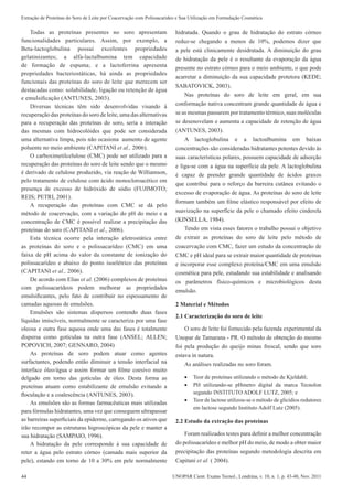 44 UNOPAR Cient. Exatas Tecnol., Londrina, v. 10, n. 1, p. 43-48, Nov. 2011
Extração de Proteínas do Soro de Leite por Coacervação com Polissacarídeo e Sua Utilização em Formulação Cosmética
Todas as proteínas presentes no soro apresentam
funcionalidades particulares. Assim, por exemplo, a
Beta-lactoglobulina possui excelentes propriedades
gelatinizantes; a alfa-lactalbumina tem capacidade
de formação de espuma; e a lactoferrina apresenta
propriedades bacteriostáticas, há ainda as propriedades
funcionais das proteínas do soro de leite que merecem ser
destacadas como: solubilidade, ligação ou retenção de água
e emulsificação (ANTUNES, 2003).
Diversas técnicas têm sido desenvolvidas visando à
recuperação das proteínas do soro de leite, uma das alternativas
para a recuperação das proteínas do soro, seria a interação
das mesmas com hidrocolóides que pode ser considerada
uma alternativa limpa, pois não ocasiona aumento de agente
poluente no meio ambiente (CAPITANI et al., 2006).
O carboximetilcelulose (CMC) pode ser utilizado para a
recuperação das proteínas do soro de leite sendo que o mesmo
é derivado de celulose produzido, via reação de Williamson,
pelo tratamento de celulose com ácido monocloroacético em
presença de excesso de hidróxido de sódio (FUJIMOTO;
REIS; PETRI, 2001).
A recuperação das proteínas com CMC se dá pelo
método de coacervação, com a variação do pH do meio e a
concentração de CMC é possível realizar a precipitação das
proteínas do soro (CAPITANI et al., 2006).
Esta técnica ocorre pela interação eletrostática entre
as proteínas do soro e o polissacarídeo (CMC) em uma
faixa de pH acima do valor da constante de ionização do
polissacarídeo e abaixo do ponto isoelétrico das proteínas
(CAPITANI et al., 2006).
De acordo com Elias et al. (2006) complexos de proteínas
com polissacarídeos podem melhorar as propriedades
emulsificantes, pelo fato de contribuir no espessamento de
camadas aquosas de emulsões.
Emulsões são sistemas dispersos contendo duas fases
líquidas imiscíveis, normalmente se caracteriza por uma fase
oleosa e outra fase aquosa onde uma das fases é totalmente
dispersa como gotículas na outra fase (ANSEL; ALLEN;
POPOVICH, 2007; GENNARO, 2004)
As proteínas de soro podem atuar como agentes
surfactantes, podendo então diminuir a tensão interfacial na
interface óleo/água e assim formar um filme coesivo muito
delgado em torno das gotículas de óleo. Desta forma as
proteínas atuam como estabilizante de emulsão evitando a
floculação e a coalescência (ANTUNES, 2003).
As emulsões são as formas farmacêuticas mais utilizadas
para fórmulas hidratantes, uma vez que conseguem ultrapassar
as barreiras superficiais da epiderme, carregando os ativos que
irão recompor as estruturas higroscópicas da pele e manter a
sua hidratação (SAMPAIO, 1996).
A hidratação da pele corresponde à sua capacidade de
reter a água pelo estrato córneo (camada mais superior da
pele), estando em torno de 10 a 30% em pele normalmente
hidratada. Quando o grau de hidratação do estrato córneo
reduz-se chegando a menos de 10%, podemos dizer que
a pele está clinicamente desidratada. A diminuição do grau
de hidratação da pele é o resultante da evaporação da água
presente no estrato córneo para o meio ambiente, o que pode
acarretar a diminuição da sua capacidade protetora (KEDE;
SABATOVICK, 2003).
Nas proteínas do soro de leite em geral, em sua
conformação nativa concentram grande quantidade de água e
se as mesmas passarem por tratamento térmico, suas moléculas
se desenovelam e aumenta a capacidade de retenção de água
(ANTUNES, 2003).
A lactoglobulina e a lactoalbumina em baixas
concentrações são consideradas hidratantes potentes devido às
suas características polares, possuem capacidade de adsorção
e liga-se com a água na superfície da pele. A lactoglobulina
é capaz de prender grande quantidade de ácidos graxos
que contribui para o reforço da barreira cutânea evitando o
excesso de evaporação de água. As proteínas do soro de leite
formam também um filme elástico responsável por efeito de
suavização na superfície da pele o chamado efeito cinderela
(KINSELLA, 1984).
Tendo em vista esses fatores o trabalho possui o objetivo
de extrair as proteínas do soro de leite pelo método de
coacervação com CMC, fazer um estudo da concentração de
CMC e pH ideal para se extrair maior quantidade de proteínas
e incorporar esse complexo proteína/CMC em uma emulsão
cosmética para pele, estudando sua estabilidade e analisando
os parâmetros físico-químicos e microbiológicos desta
emulsão.
2 Material e Métodos
2.1 Caracterização do soro de leite
O soro de leite foi fornecido pela fazenda experimental da
Unopar de Tamarana - PR. O método de obtenção do mesmo
foi pela produção do queijo minas frescal, sendo que soro
estava in natura.
As análises realizadas no soro foram.
•	 Teor de proteínas utilizando o método de Kjeldahl;
•	 PH utilizando-se pHmetro digital da marca Tecnolon
segundo INSTITUTO ADOLF LUTZ, 2005; e
•	 Teor de lactose utilizou-se o método de glicídios redutores
em lactose segundo Instituto Adolf Lutz (2005).
2.2 Estudo da extração das proteínas
Foram realizados testes para definir a melhor concentração
do polissacarídeo e melhor pH do meio, de modo a obter maior
precipitação das proteínas segundo metodologia descrita em
Capitani et al. ( 2004).
 