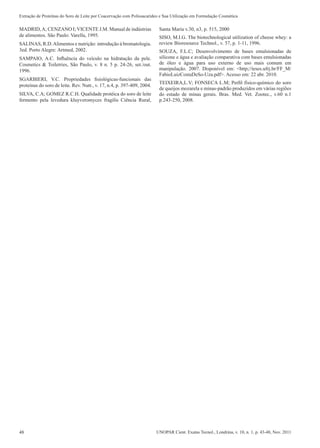 48 UNOPAR Cient. Exatas Tecnol., Londrina, v. 10, n. 1, p. 43-48, Nov. 2011
Extração de Proteínas do Soro de Leite por Coacervação com Polissacarídeo e Sua Utilização em Formulação Cosmética
MADRID,A; CENZANO I; VICENTE J.M. Manual de indústrias
de alimentos. São Paulo: Varella, 1995.
SALINAS, R.D.Alimentos e nutrição: introdução à bromatologia.
3ed. Porto Alegre: Artmed, 2002.
SAMPAIO, A.C. Influência do veículo na hidratação da pele.
Cosmetics & Toiletries, São Paulo, v. 8 n. 5 p. 24-26, set./out.
1996.
SGARBIERI, V.C. Propriedades fisiológicas-funcionais das
proteínas do soro de leite. Rev. Nutr., v. 17, n.4, p. 397-409, 2004.
SILVA, C.A; GOMEZ R.C.H. Qualidade protéica do soro de leite
fermento pela levedura kluyveromyces fragilis Ciência Rural,
Santa Maria v.30, n3, p. 515, 2000
SISO, M.I.G. The biotechnological utilization of cheese whey: a
review Bioresource Technol., v. 57, p. 1-11, 1996.
SOUZA, F.L.C; Desenvolvimento de bases emulsionadas de
silicone e água e avaliação comparativa com bases emulsionadas
de óleo e água para uso externo de uso mais comum em
manipulação. 2007. Disponível em: <http;//teses.ufrj.br/FF_M/
FabioLuizCostaDeSo-Uza.pdf>. Acesso em: 22 abr. 2010.
TEIXEIRA,L.V; FONSECA L.M; Perfil físico-químico do soro
de queijos mozarela e minas-padrão produzidos em várias regiões
do estado de minas gerais. Bras. Med. Vet. Zootec., v.60 n.1
p.243-250, 2008.
 