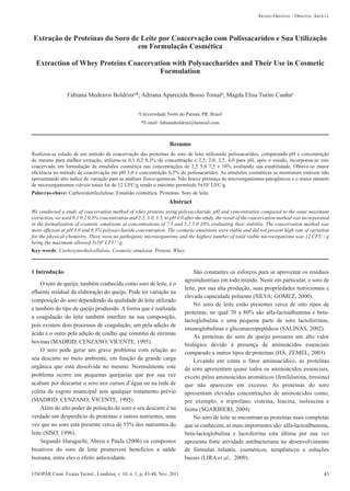 43UNOPAR Cient. Exatas Tecnol., Londrina, v. 10, n. 1, p. 43-48, Nov. 2011
BOLDRINI, F.M.; TOMAL, A.A.B.; CUNHA, M.E.T.
Fabiana Medeiros Boldrinia
*; Adriana Aparecida Bosso Tomala
; Magda Elisa Turini Cunhaa
Resumo
Realizou-se estudo de um método de coacervação das proteínas do soro de leite utilizando polissacarídeo, comparando pH e concentração
do mesmo para melhor extração, utilizou-se 0,1 0,2 0,3% de concentração e 2,5, 3,0, 3,5, 4,0 para pH, após o estudo, incorporou-se este
coacervado em formulação de emulsões cosmética nas concentrações de 2,5 5,0 7,5 e 10% avaliando sua estabilidade. Obteve-se maior
eficiência no método de coacervação em pH 3,0 e concentração 0,3% do polissacarídeo. As emulsões cosméticas se mostraram estáveis não
apresentando alto índice de variação para as análises físico-químicas. Não houve presença de microorganismos patogênicos e o maior número
de microorganismos viáveis totais foi de 12 UFC/g sendo o máximo permitido 5x103
UFC/g.
Palavras-chave: Carboximetilcelulose. Emulsão cosmética. Proteínas. Soro de leite.
Abstract
We conducted a study of coacervation method of whey proteins using polysaccharide, pH and concentration compared to the same maximum
extraction, we used 0.1 0.2 0.3% concentration and 2.5, 3.0, 3.5, to pH 4.0 after the study, the result of the coacervation method was incorporated
in the formulization of cosmetic emulsions at concentrations of 7.5 and 5.2 5.0 10% evaluating their stability. The coacervation method was
more efficient at pH 3.0 and 0.3% polysaccharide concentration. The cosmetic emulsions were stable and did not present high rate of variation
for the physical-chemistry. There were no pathogenic microorganisms and the highest number of total viable microorganisms was 12 CFU / g
being the maximum allowed 5x103
CFU / g.
Key-words: Carboxymethylcellulose. Cosmetic emulsion. Protein. Whey.
1 Introdução
O soro de queijo, também conhecido como soro de leite, é o
efluente residual da elaboração do queijo. Pode ter variação na
composição do soro dependendo da qualidade do leite utilizado
e também do tipo de queijo produzido. A forma que é realizada
a coagulação do leite também interfere na sua composição,
pois existem dois processos de coagulação, um pela adição de
ácido e o outro pela adição de coalho que constitui de enzimas
bovinas (MADRID; CENZANO; VICENTE, 1995).
O soro pode gerar um grave problema com relação ao
seu descarte no meio ambiente, em função da grande carga
orgânica que está dissolvida no mesmo. Normalmente este
problema ocorre em pequenas queijarias que por sua vez
acabam por descartar o soro nos cursos d’água ou na rede de
coleta de esgoto municipal sem qualquer tratamento prévio
(MADRID; CENZANO; VICENTE, 1995).
Além do alto poder de poluição do soro o seu descarte é na
verdade um desperdício de proteínas e outros nutrientes, uma
vez que no soro está presente cerca de 55% dos nutrientes do
leite (SISO, 1996).
Segundo Haraguchi, Abreu e Paula (2006) os compostos
bioativos do soro de leite promovem benefícios a saúde
humana, entre eles o efeito antioxidante.
São constantes os esforços para se aproveitar os resíduos
agroindustriais em todo mundo. Neste em particular, o soro de
leite, por sua alta produção, suas propriedades nutricionais e
elevada capacidade poluente (SILVA; GOMEZ, 2000).
No soro de leite estão presentes cerca de oito tipos de
proteínas, no qual 70 a 80% são alfa-lactoalbumina e beta-
lactoglobulina e uma pequena parte de soro lactoferrinas,
imunoglobulinas e glicomacropeptídeos (SALINAS, 2002).
As proteínas do soro de queijo possuem um alto valor
biológico devido à presença de aminoácidos essenciais
comparado a outros tipos de proteínas (HÁ; ZEMEL, 2003).
Levando em conta o fator aminoacídico, as proteínas
de soro apresentam quase todos os aminoácidos essenciais,
exceto pelos aminoácidos aromáticos (fenilalanina, tirosina)
que não aparecem em excesso. As proteínas do soro
apresentam elevadas concentrações de aminoácidos como,
por exemplo, o triptofano, cisteína, leucina, isoleucina e
lisina (SGARBIERI, 2004)
No soro de leite se encontram as proteínas mais completas
que se conhecem, as mais importantes são: alfa-lactoalbumina,
beta-lactoglobulina e lactoferrina esta última por sua vez
apresenta forte atividade antibacteriana no desenvolvimento
de fórmulas infantis, cosméticos, terapêuticos e soluções
bucais (LIRA et al., 2009) .
Extração de Proteínas do Soro de Leite por Coacervação com Polissacarídeo e Sua Utilização
em Formulação Cosmética
Extraction of Whey Proteins Coacervation with Polysaccharides and Their Use in Cosmetic
Formulation
Artigo Original / Original Article
a
Universidade Norte do Paraná, PR, Brasil
*E-mail: fabianaboldrini@hotmail.com
 