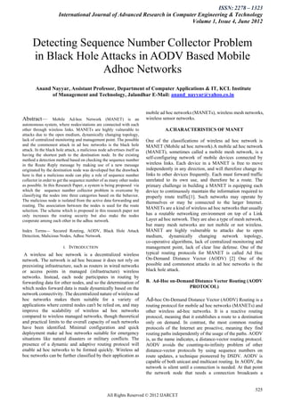 ISSN: 2278 – 1323
                      International Journal of Advanced Research in Computer Engineering & Technology
                                                                          Volume 1, Issue 4, June 2012



      Detecting Sequence Number Collector Problem
      in Black Hole Attacks in AODV Based Mobile
                    Adhoc Networks
        Anand Nayyar, Assistant Professor, Department of Computer Applications & IT, KCL Institute
              of Management and Technology, Jalandhar E-Mail: anand_nayyar@yahoo.co.in


                                                                         mobile ad hoc networks (MANETs), wireless mesh networks,
Abstract—          Mobile Ad-hoc Network (MANET) is an                    wireless sensor networks.
autonomous system, where nodes/stations are connected with each
other through wireless links. MANETs are highly vulnerable to                       A.CHARACTERISTICS OF MANET
attacks due to the open medium, dynamically changing topology,
lack of centralized monitoring and management point. The possible         One of the classifications of wireless ad hoc network is
and the commonest attack in ad hoc networks is the black hole             MANET (Mobile ad hoc network).A mobile ad hoc network
attack. In the black hole attack, a malicious node advertises itself as
                                                                          (MANET), sometimes called a mobile mesh network, is a
having the shortest path to the destination node. In the existing
method a detection method based on checking the sequence number
                                                                          self-configuring network of mobile devices connected by
in the Route Reply message by making use of a new message                 wireless links. Each device in a MANET is free to move
originated by the destination node was developed but the drawback         independently in any direction, and will therefore change its
here is that a malicious node can play a role of sequence number          links to other devices frequently. Each must forward traffic
collector in order to get the sequence number of as many other nodes      unrelated to its own use, and therefore be a route. The
as possible. In this Research Paper, a system is being proposed via       primary challenge in building a MANET is equipping each
which the sequence number collector problem is overcome by                device to continuously maintain the information required to
classifying the nodes into three categories based on the behavior.        properly route traffic[1]. Such networks may operate by
The malicious node is isolated from the active data forwarding and        themselves or may be connected to the larger Internet.
routing. The association between the nodes is used for the route
                                                                          MANETs are a kind of wireless ad hoc networks that usually
selection. The scheme which is proposed in this research paper not
only increases the routing security but also make the nodes               has a routable networking environment on top of a Link
cooperate among each other in the adhoc network.                          Layer ad hoc network. They are also a type of mesh network,
                                                                          but many mesh networks are not mobile or not wireless.
Index Terms— Secured Routing, AODV, Black Hole Attack                     MANET are highly vulnerable to attacks due to open
Detection, Malicious Nodes, Adhoc Network.                                medium, dynamically changing network topology,
                                                                          co-operative algorithms, lack of centralized monitoring and
                        I.   INTRODUCTION                                 management point, lack of clear line defense. One of the
 A wireless ad hoc network is a decentralized wireless                    typical routing protocols for MANET is called Ad Hoc
network. The network is ad hoc because it does not rely on                On-Demand Distance Vector (AODV) [2] One of the
preexisting infrastructure, such as routers in wired networks             possible and commonest attacks in ad hoc networks is the
or access points in managed (infrastructure) wireless                     black hole attack.
networks. Instead, each node participates in routing by
forwarding data for other nodes, and so the determination of              B. Ad-Hoc on-Demand Distance Vector Routing (AODV
which nodes forward data is made dynamically based on the                                  PROTOCOL)
network connectivity. The decentralized nature of wireless ad
hoc networks makes them suitable for a variety of                         Ad-hoc On-Demand Distance Vector (AODV) Routing is a
applications where central nodes can't be relied on, and may              routing protocol for mobile ad hoc networks (MANETs) and
improve the scalability of wireless ad hoc networks                       other wireless ad-hoc networks. It is a reactive routing
compared to wireless managed networks, though theoretical                 protocol, meaning that it establishes a route to a destination
and practical limits to the overall capacity of such networks             only on demand. In contrast, the most common routing
have been identified. Minimal configuration and quick                     protocols of the Internet are proactive, meaning they find
deployment make ad hoc networks suitable for emergency                    routing paths independently of the usage of the paths. AODV
situations like natural disasters or military conflicts. The              is, as the name indicates, a distance-vector routing protocol.
presence of a dynamic and adaptive routing protocol will                  AODV avoids the counting-to-infinity problem of other
enable ad hoc networks to be formed quickly. Wireless ad                  distance-vector protocols by using sequence numbers on
hoc networks can be further classified by their application as            route updates, a technique pioneered by DSDV. AODV is
                                                                          capable of both unicast and multicast routing. In AODV, the
                                                                          network is silent until a connection is needed. At that point
                                                                          the network node that needs a connection broadcasts a


                                                                                                                                    525
                                                   All Rights Reserved © 2012 IJARCET
 