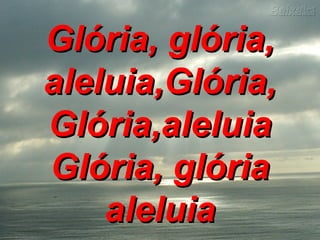 Glória, glória,Glória, glória,
aleluia,Glória,aleluia,Glória,
Glória,aleluiaGlória,aleluia
Glória, glóriaGlória, glória
aleluiaaleluia
 