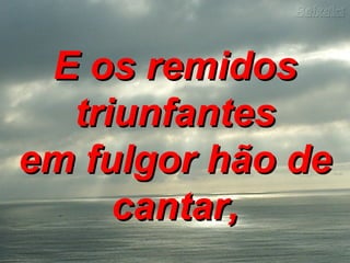E os remidosE os remidos
triunfantestriunfantes
em fulgor hão deem fulgor hão de
cantar,cantar,
 
