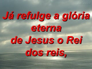 Já refulge a glóriaJá refulge a glória
eternaeterna
de Jesus o Reide Jesus o Rei
dos reis,dos reis,
 