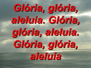 Glória, glória,Glória, glória,
aleluia. Glória,aleluia. Glória,
glória, aleluia.glória, aleluia.
Glória, glória,Glória, glória,
aleluiaaleluia
 
