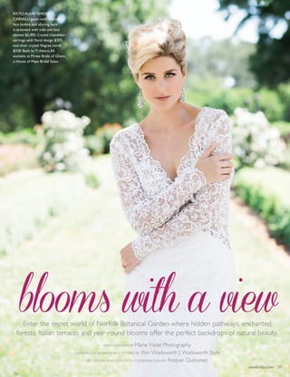 vowbride.com 39
blooms with a viewEnter the secret world of Norfolk Botanical Garden where hidden pathways, enchanted
forests, Italian terraces and year-round blooms offer the perfect backdrops of natural beauty.
Photography by Marie Violet Photography
Fashion Coordination + Styling by Kim Wadsworth | Wadsworth Style
Set Design and Location Coordination by Rodyan Quinonez
Fit-to-flare Simone
Carvalli gown with dramatic
lace bodice and alluring back
is accented with tulle and lace
sleeves $2,495. Crystal chandelier
earrings with floral design $205.
and silver crystal filagree comb
$328. Both by Ti Adoro.All
available at Privee Bride of Ghent,
a House of Maya Bridal Salon.
vowbride.com 39
 