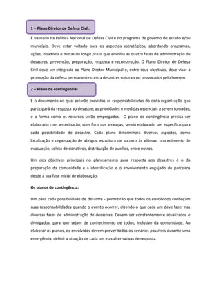 1 – Plano Diretor de Defesa Civil:

É baseado na Política Nacional de Defesa Civil e no programa de governo do estado e/ou
município. Deve estar voltado para os aspectos estratégicos, abordando programas,
ações, objetivos e metas de longo prazo que envolva as quatro fases de administração de
desastres: prevenção, preparação, resposta e reconstrução. O Plano Diretor de Defesa
Civil deve ser integrado ao Plano Diretor Municipal e, entre seus objetivos, deve visar à
promoção da defesa permanente contra desastres naturais ou provocados pelo homem.

2 – Plano de contingência:

É o documento no qual estarão previstas as responsabilidades de cada organização que
participará da resposta ao desastre; as prioridades e medidas essenciais a serem tomadas;
e a forma como os recursos serão empregados. O plano de contingência precisa ser
elaborado com antecipação, com foco nas ameaças, sendo elaborado um específico para
cada possibilidade de desastre. Cada plano determinará diversos aspectos, como
localização e organização de abrigos, estrutura de socorro às vítimas, procedimento de
evacuação, coleta de donativos, distribuição de auxílios, entre outros.

Um dos objetivos principais no planejamento para resposta aos desastres é o da
preparação da comunidade e a identificação e o envolvimento engajado de parceiros
desde a sua fase inicial de elaboração.

Os planos de contingência:

Um para cada possibilidade de desastre - permitirão que todos os envolvidos conheçam
suas responsabilidades quando o evento ocorrer, dizendo o que cada um deve fazer nas
diversas fases de administração de desastres. Devem ser constantemente atualizados e
divulgados, para que sejam de conhecimento de todos, inclusive da comunidade. Ao
elaborar os planos, os envolvidos devem prever todos os cenários possíveis durante uma
emergência, definir a atuação de cada um e as alternativas de resposta.
 