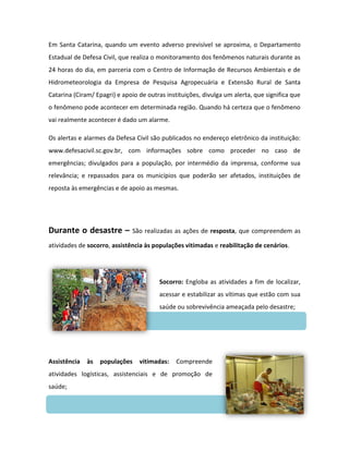 Em Santa Catarina, quando um evento adverso previsível se aproxima, o Departamento
Estadual de Defesa Civil, que realiza o monitoramento dos fenômenos naturais durante as
24 horas do dia, em parceria com o Centro de Informação de Recursos Ambientais e de
Hidrometeorologia da Empresa de Pesquisa Agropecuária e Extensão Rural de Santa
Catarina (Ciram/ Epagri) e apoio de outras instituições, divulga um alerta, que significa que
o fenômeno pode acontecer em determinada região. Quando há certeza que o fenômeno
vai realmente acontecer é dado um alarme.

Os alertas e alarmes da Defesa Civil são publicados no endereço eletrônico da instituição:
www.defesacivil.sc.gov.br, com informações sobre como proceder no caso de
emergências; divulgados para a população, por intermédio da imprensa, conforme sua
relevância; e repassados para os municípios que poderão ser afetados, instituições de
reposta às emergências e de apoio as mesmas.




Durante o desastre –          São realizadas as ações de resposta, que compreendem as

atividades de socorro, assistência às populações vitimadas e reabilitação de cenários.




                                        Socorro: Engloba as atividades a fim de localizar,
                                        acessar e estabilizar as vítimas que estão com sua
                                        saúde ou sobrevivência ameaçada pelo desastre;




Assistência   às   populações    vitimadas:    Compreende
atividades logísticas, assistenciais e de promoção de
saúde;
 