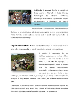 Reabilitação de cenários: Envolve a avaliação de
                                    danos, vistoria e elaboração de laudos técnicos,
                                    desmontagem            de         estruturas       danificadas,
                                    desobstrução de escombros, sepultamento, limpeza,
                                    descontaminação          e    reabilitação      dos    serviços
                                    essenciais.

                                  (Fonte: Os Consegs e a Redução de Riscos – Capacitação à distância)


Conforme as características de cada desastre, as respostas poderão ser organizadas de
forma diferente. A capacidade de resposta será de acordo com a preparação e o
conhecimento sobre como agir.




Depois do desastre –          A última fase de administração de um desastre é marcada

pelas ações de reconstrução, ou seja, de reconstituir e restaurar as áreas afetadas.

                                             Os    projetos      de    reconstrução       têm   por
                                             finalidade restabelecer os serviços públicos
                                             essenciais; a economia afetada; o moral
                                             social; e o bem-estar da população.                   O
                                             desastre também provoca perdas no convívio
                                             social      das      pessoas,         desestruturando
                                             comunidades inteiras que precisaram deixar
                                             suas casas, seus bairros e todas as suas
lembranças para morar em outro local, ao exemplo do que aconteceu com muitas famílias
na região do Braço do Baú, em Ilhota, Santa Catarina, nas enchentes de novembro de
2008.

Desta forma, as perdas diretamente produzidas pelo desastre somam-se às rupturas das
redes sociais (vizinhos, igreja, escola, etc.). Também ocorrem graves danos econômicos e
emocionais, dos quais os mais afetados são as crianças e os adolescentes.
 