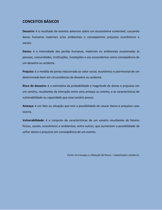 CONCEITOS BÁSICOS

Desastre: é o resultado de eventos adversos sobre um ecossistema vulnerável, causando
danos humanos materiais e/ou ambientais e conseqüentes prejuízos econômicos e
sociais.

Danos: é a intensidade das perdas humanas, materiais ou ambientais ocasionadas às
pessoas, comunidades, instituições, instalações e aos ecossistemas como conseqüência de
um desastre ou acidente.

Prejuízo: é a medida de perda relacionada ao valor social, econômico e patrimonial de um
determinado bem em circunstâncias de desastre ou acidente.

Risco de desastre: é a estimativa da probabilidade e magnitude de danos e prejuízos em
um cenário, resultantes da interação entre uma ameaça ou evento, e as características de
vulnerabilidade ou capacidade que esse cenário possui.

Ameaça: é um fato ou situação que tem a possibilidade de causar danos e prejuízos caso
ocorra.

Vulnerabilidade: é o conjunto de características de um cenário resultantes de fatores
físicos, sociais, econômicos e ambientais, entre outros, que aumentam a possibilidade de
sofrer danos e prejuízos em conseqüência de um evento.




                                 Fonte: Os Consegs e a Redução de Riscos – Capacitação à distância.
 
