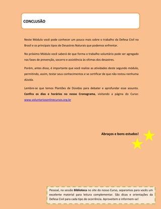 CONCLUSÃO



Neste Módulo você pode conhecer um pouco mais sobre o trabalho da Defesa Civil no
Brasil e os principais tipos de Desastres Naturais que podemos enfrentar.

No próximo Módulo você saberá de que forma o trabalho voluntário pode ser agregado
nas fases de prevenção, socorro e assistência às vítimas dos desastres.

Porém, antes disso, é importante que você realize as atividades deste segundo módulo,
permitindo, assim, testar seus conhecimentos e se certificar de que não restou nenhuma
dúvida.

Lembre-se que temos Plantões de Dúvidas para debater e aprofundar esse assunto.
Confira os dias e horários no nosso Cronograma, visitando a página do Curso:
www.voluntariosonlinecursos.org.br




                                                            Abraços e bons estudos!




                   Pessoal, na sessão Biblioteca no site do nosso Curso, separamos para vocês um
                   excelente material para leitura complementar. São dicas e orientações da
                   Defesa Civil para cada tipo de ocorrência. Aproveitem e informem-se!
 