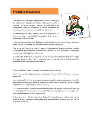 ATIVIDADES DO MÓDULO 2


1 - A Defesa Civil no Brasil é o órgão responsável pela coordenação
dos trabalhos em situações de desastres. Seu grande desafio é
minimizar os danos humanos, materiais e ambientais e os
conseqüentes prejuízos econômicos e sociais resultantes da
ocorrência de desastre. Sendo assim, podemos afirmar que:

a) Sendo a segurança pública um dever absoluto do Estado, este é o
detentor de toda a responsabilidade pelas ações de prevenção e
resposta aos desastres naturais;

b) A estrutura organizacional da Defesa Civil Nacional não permite o envolvimento de demais
órgãos e atores da sociedade civil, o que dificulta o trabalho da Instituição;

c) De acordo com Constituição Federal, a segurança pública é responsabilidade de todos, ou seja, a
população tem responsabilidade pela segurança comum e não pode apenas ficar aguardando a
atuação das entidades públicas responsáveis.

d) Em situações de desastres, a sociedade civil tem a responsabilidade de colaborar com as ações
de resgate às vítimas. Para isso, os voluntários devem imediatamente se deslocar aos locais
atingidos e trabalhar no atendimento às vítimas.




2 – Com relação aos desastres naturais, assinale as alternativas corretas:

a) Para todo e qualquer tipo de desastre natural, existem formas eficientes de prever e evitar suas
ocorrências;

b) As manifestações do clima sempre existiram, porém, nas últimas décadas essas ocorrências vêm
acontecendo de forma mais regular e freqüente. Por essa razão, é importante que a sociedade
esteja informada e preparada para diminuir os riscos;

c) A Defesa Civil orienta ações de prevenção de desastres, mas existem coisas que só você, que
vive perto do problema, pode fazer. Por exemplo: Não destruir a vegetação de encostas próximas
a sua casa, pode evitar um futuro deslizamento;

d) De acordo com a Política Nacional de Defesa Civil, situações como acidentes de trânsito,
epidemia de AIDS e violência urbana não podem ser consideradas desastres, uma vez que sua
origem não foi natural.
 