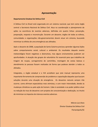 Apresentação

Departamento Estadual de Defesa Civil

A Defesa Civil no Brasil está organizada em um sistema nacional, que tem como órgão
central a Secretaria Nacional de Defesa Civil. Atua na coordenação e planejamento de
ações na ocorrência de eventos adversos, definidas em quatro linhas: prevenção,
preparação, resposta e reconstrução. Durante um desastre, órgãos de todas as esferas,
comunidades e organizações não-governamentais devem atuar em sintonia, buscando
minimizar os efeitos de uma emergência aos afetados.

Após o desastre de 2008, a população de Santa Catarina precisou aprender algumas lições
sobre comportamento social, cultural e ambiental. Os resultados daquele evento
meteorológico foram negativos e destrutivos, mas alguns ensinamentos puderam ser
aprofundados. A atuação dos grupos de voluntários foi essencial para que trabalhos de
triagem de roupas, carregamento de caminhões, montagem de cestas básicas e
atendimento às pessoas fossem realizados de forma que pudesse atender a todos os
afetados.

Integrados, o órgão estadual e o IVA acreditam que este manual representa uma
importante ferramenta de compreensão do problema e capacitação daqueles que buscam
soluções durante uma situação de emergência.        Os desastres naturais sempre irão
ocorrer, como afirmam especialistas mais otimistas, e com maior intensidade, devido às
mudanças climáticas ou pela ação do homem. Cabe à sociedade e ao poder público atuar
na redução do risco de desastres com projetos de conscientização e dedicação, no intuito
de minimizar os impactos de intensos eventos adversos.



                                                                       Márcio Luiz Alves
                                                         Diretor Estadual de Defesa Civil
                                                                        Florianópolis/SC
 