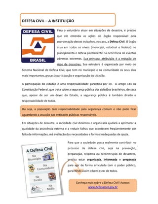 DEFESA CIVIL – A INSTITUIÇÃO

                             Para o voluntário atuar em situações de desastre, é preciso
                             que ele entenda as ações do órgão responsável pela
                             coordenação destes trabalhos, no caso, a Defesa Civil. O órgão
                             atua em todos os níveis (municipal, estadual e federal) no
                             planejamento e defesa permanente na ocorrência de eventos
                             adversos extremos. Sua principal atribuição é a redução de
                             risco de desastres. Sua estrutura é organizada por meio do
Sistema Nacional de Defesa Civil, que tem no município e na comunidade os seus elos
mais importantes, graças à participação e organização do cidadão.

A participação do cidadão é uma responsabilidade garantida por lei. O artigo 144 da
Constituição Federal, que trata sobre a segurança pública dos cidadãos brasileiros, destaca
que, apesar de ser um dever do Estado, a segurança pública é também direito e
responsabilidade de todos.

Ou seja, a população tem responsabilidade pela segurança comum e não pode ficar
aguardando a atuação das entidades públicas responsáveis.

Em situações de desastre, a sociedade civil dinâmica e organizada ajudará a aprimorar a
qualidade da assistência externa e a reduzir falhas que acontecem freqüentemente por
falta de informações, má avaliação das necessidades e formas inadequadas de ajuda.

                                     Para que a sociedade possa realmente contribuir no
                                     processo de defesa civil, seja na prevenção,
                                     preparação, resposta ou reconstrução de desastres,
                                     precisa estar organizada, informada e preparada
                                     para agir de forma articulada com o poder público,
                                     garantindo assim o bem-estar de todos.


                                           Conheça mais sobre a Defesa Civil! Acesse:
                                                   www.defesacivil.gov.br
 