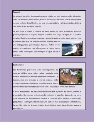 Tsunamis

Os tsunamis são séries de ondas gigantescas, criadas por uma movimentação submarina,
como um terremoto, deslizamento, erupção vulcânica ou meteorito. Um tsunami pode se
mover a centenas de quilômetros por hora em oceano aberto e atinge um pedaço de terra
com ondas de até 30 metros ou mais.

Da área onde se origina o tsunami, as ondas viajam em todas as direções, atingindo
grandes proporções ao chegar à margem. Quando a onda chega à margem, ela se constrói
em altura. Pode haver mais de uma onda e a seguinte pode ser maior que a anterior. Esse
é o motivo pelo qual um pequeno tsunami na praia pode ser
uma onda gigante a quilômetros de distância. Podem ocorrer
mortes, principalmente por afogamento, e muitos outros
danos, como inundações, contaminação de água potável e
incêndios.




Deslizamentos

São fenômenos provocados pelo escorregamento de
materiais sólidos, como solos, rochas, vegetação e/ou
material de construção ao longo de terrenos inclinados. Os
deslizamentos em encostas e morros urbanos estão
ocorrendo com maior freqüência nos últimos anos, devido
ao crescimento desordenado das cidades, com a ocupação de novas áreas de risco.

A época de ocorrência dos deslizamentos coincide com o período das chuvas, intensas e
prolongadas. Nos morros, os terrenos são inclinados e, quando a água entra na terra,
pode acontecer um deslizamento e destruir as casas que estão embaixo. A distribuição
geográfica de escorregamentos no Brasil vem afetando mais os estados de Santa Catarina,
Paraná, São Paulo, Rio de Janeiro, Minas Gerais, Espírito Santo, Bahia, Sergipe, Alagoas e
Pernambuco.
 