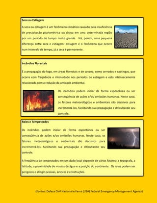 Seca ou Estiagem

A seca ou estiagem é um fenômeno climático causado pela insuficiência
de precipitação pluviométrica ou chuva em uma determinada região
por um período de tempo muito grande. Há, porém, uma pequena
diferença entre seca e estiagem: estiagem é o fenômeno que ocorre
num intervalo de tempo, já a seca é permanente.



Incêndios Florestais

É a propagação do fogo, em áreas florestais e de savana, como cerrados e caatingas, que
ocorre com freqüência e intensidade nos períodos de estiagem e está intrinsecamente
relacionada com a redução da umidade ambiental.

                             Os incêndios podem iniciar de forma espontânea ou ser
                             conseqüência de ações e/ou omissões humanas. Neste caso,
                             os fatores meteorológicos e ambientais são decisivos para
                             incrementá-los, facilitando sua propagação e dificultando seu
                             controle.

Raios e Tempestades

Os incêndios podem iniciar de forma espontânea ou ser
conseqüência de ações e/ou omissões humanas. Neste caso, os
fatores meteorológicos e ambientais são decisivos para
incrementá-los, facilitando sua propagação e dificultando seu
controle.

A freqüência de tempestades em um dado local depende de vários fatores: a topografa, a
latitude, a proximidade de massas de água e a posição do continente. Os raios podem ser
perigosos e atingir pessoas, árvores e construções.




            (Fontes: Defesa Civil Nacional e Fema (USA) Federal Emergency Management Agency)
 