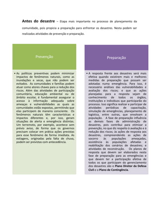 Antes do desastre         – Etapa mais importante no processo de planejamento da

      comunidade, pois propicia a preparação para enfrentar os desastres. Nesta podem ser
      realizadas atividades de prevenção e preparação.




                Prevenção                                                 Preparação


• As políticas preventivas podem minimizar               • A resposta frente aos desastres será mais
  impactos de fenômenos naturais, como as                  efetiva quando existirem mais e melhores
  inundações e secas, que não podem ser                    medidas de preparação que possam ser
  evitados. As comunidades e famílias podem                adotadas numa emergência. Para isso, é
  atuar como atores chaves para a redução dos              necessário análises das vulnerabilidades e
  riscos. Além das atividades de participação              avaliação dos riscos; e que as ações
  comunitária, educação ambiental ou de                    planejadas para a resposta sejam de
  âmbito escolar, é fundamental assegurar o                conhecimento de todos os órgãos,
  acesso à informação adequada sobre                       instituições e indivíduos que participarão do
  ameaças e vulnerabilidades as quais as                   processo. Isso significa realizar e participar de
  comunidades estão expostas, permitindo que               atividades periódicas de capacitação,
  elas participem de maneira consciente. Os                simulação de emergências, planejamento de
  fenômenos naturais têm características e                 logística, entre outras, que envolvam a
  impactos diferentes e, por isso, geram                   população. A fase de preparação influência
  situações de alerta e emergência distintas.              as demais fases de administração de
  Um terremoto, por exemplo, acontece sem                  desastres, pois contribui para otimizar a
  prévio aviso, de forma que os governos                   prevenção, no que diz respeito à avaliação e à
  precisam colocar em prática ações previstas              redução dos riscos; às ações de resposta aos
  para esse fenômeno de forma imediata. As                 desastres, compreendendo as ações de
  estiagens, originadas pela falta de chuva,               socorro      às    populações        ameaçadas,
  podem ser previstas com antecedência.                    assistência às populações afetadas e
                                                           reabilitação dos cenários de desastres; e
                                                           atividades de reconstrução. Os planos de
                                                           resposta que devem ser elaborados nesta
                                                           fase de preparação para as emergências e
                                                           que devem ter a participação efetiva de
                                                           todos os que participam do gerenciamento
                                                           dos desastres são o Plano Diretor da Defesa
                                                           Civil e o Plano de Contingência.
 