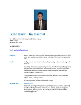 Izzat Hariri Bin Hasmat
Lot 2430 taman murni bendang luas Chabang Empat,
16200 Tumpat
Kelantan Darul Naim
Tel: 0138280926
Email: izathariri@gmail.com
Objective Seeking challenging and rewarding opportunity in mechanical engineering fields
which to recognizes and utilizes my true potential while nurturing my technical
skills
Profile Fresh graduates Bachelor of mechanical engineering and manufacturing with
Honours.
Knowledge of machining, engineering drawing, manufacturing product, process
manufacturing, product design & development, quality assurance, computer
engineering, materials science, manufacturing automation, machine tool,
programming and management
Time management skill, committed, responsible, willing to learn, travel and
capable to work under pressure.
Strong command of Bahasa Malaysia and English
Technical skills Manufacturing
Process machining(milling machine, drilling machine, welding & others),
Quality Control, production planning and control, product design and
development, Aerodynamics ,Automotive, instrumentation and Air-
conditioning process
 