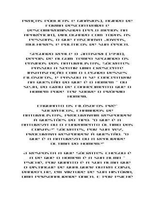 praças públicas e ginásios), agindo de
        forma descontraída e
  descompromissada (pelo menos na
 aparência), dialogando com todas as
   pessoas, o que fascinava jovens,
  mulheres e políticos de sua época.

   Segundo Reale & Antiseri (1990),
 depois de algum tempo seguindo os
 ensinos dos naturalistas, Sócrates
    passou a sentir uma crescente
  insatisfação com o legado desses
filósofos, e passou a se concentrar
  na questão do que é o homem - ou
seja, do grau de conhecimento que o
   homem pode ter sobre o próprio
                homem.

     Enquanto os filósofos pré-
       socráticos, chamados de
naturalistas, procuravam responder
    à questões do tipo: "O que é a
natureza ou o fundamento último das
   coisas?" Sócrates, por sua vez,
 procurava responder à questão: "O
  que é a natureza ou a realidade
          última do homem?"

 A resposta a que Sócrates chegou é
   a de que o homem é a sua alma -
 psiché, por quanto é a sua alma que
 o distingue de qualquer outra coisa,
dando-lhe, em virtude de sua história,
uma personalidade única. E por psiché
 