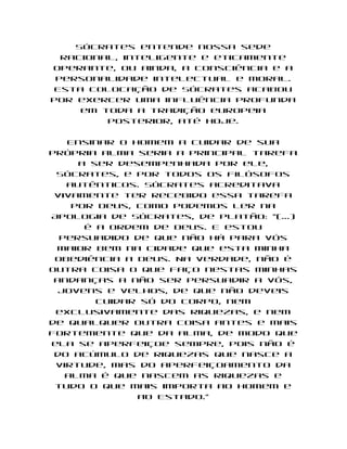 Sócrates entende nossa sede
  racional, inteligente e eticamente
operante, ou ainda, a consciência e a
 personalidade intelectual e moral.
Esta colocação de Sócrates acabou
por exercer uma influência profunda
     em toda a tradição europeia
         posterior, até hoje.

   Ensinar o homem a cuidar de sua
própria alma seria a principal tarefa
     a ser desempenhada por ele,
 Sócrates, e por todos os filósofos
   autênticos. Sócrates acreditava
 vivamente ter recebido essa tarefa
    por Deus, como podemos ler na
Apologia de Sócrates, de Platão: "(...)
      é a ordem de Deus. E estou
  persuadido de que não há para vós
 maior bem na cidade que esta minha
 obediência a Deus. Na verdade, não é
outra coisa o que faço nestas minhas
 andanças a não ser persuadir a vós,
  jovens e velhos, de que não deveis
        cuidar só do corpo, nem
 exclusivamente das riquezas, e nem
de qualquer outra coisa antes e mais
fortemente que da alma, de modo que
ela se aperfeiçoe sempre, pois não é
 do acúmulo de riquezas que nasce a
 virtude, mas do aperfeiçoamento da
   alma é que nascem as riquezas e
 tudo o que mais importa ao homem e
              ao Estado."
 