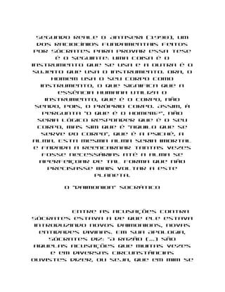 Segundo Reale & Antiseri (1990), um
  dos raciocínios fundamentais feitos
 por Sócrates para provar essa tese
        é o seguinte: uma coisa é o
instrumento que se usa e a outra é o
sujeito que usa o instrumento. Ora, o
       homem usa o seu corpo como
   instrumento, o que significa que a
         essência humana utiliza o
     instrumento, que é o corpo, não
 sendo, pois, o próprio corpo. Assim, à
    pergunta "o que é o homem?", não
  seria lógico responder que é o seu
  corpo, mas sim que é "aquilo que se
   serve do corpo", que é a psiché, a
alma. Esta mesma alma seria imortal
 e fadada a reencarnar tantas vezes
    fosse necessárias até a alma se
   aperfeiçoar de tal forma que não
      precisasse mais voltar a este
                 planeta.

       O "daimonion" socrático




          Entre as acusações contra
Sócrates estava a de que ele estava
 introduzindo novos daimonions, novas
   entidades divinas. Em sua Apologia,
     Sócrates diz: "A razão (...) são
 aquelas acusações que muitas vezes
     e em diversas circunstâncias
ouvistes dizer, ou seja, que em mim se
 