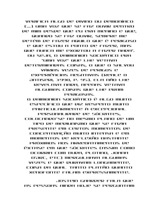 verifica algo de divino ou demoníaco
 (...) uma voz que se faz ouvir dentro
de mim desde que eu era menino e que,
     quando se faz ouvir, sempre me
detém de fazer aquilo que é perigoso
  e que estou a ponto de fazer, mas
 que nunca me exortou a fazer nada".
   Ou seja, o daimonion socrático era
         "uma voz" que lhe vetava
 determinadas coisas, o que o salvou
         várias vezes de perigos e
     experiências negativas (Reale &
    Antiseri, 1990, p. 95). Ela não lhe
      revelava nada, apenas vetava
       algumas coisas que lhe eram
                 perigosas.
  O daimonion socrático é algo muito
    específico que diz respeito muito
      particularmente à excepcional
        personalidade de Sócrates,
 colocando-se no mesmo plano de um
      tipo de mediunismo que se fazia
   presente em certos momentos de
    concentração muito intensa e em
     momentos de reflexão bastante
    próximos aos arrebatamentos de
 êxtase em que Sócrates (assim como
     ocorria com Buda, Plotino, Joana
     D'Arc, etc) mergulhava algumas
   vezes e que duravam longamente,
  coisa da qual tanto Platão quanto
    Xenofonte falam expressamente.

          Jostein Gaarder fala que
as pessoas ainda hoje se perguntam
 