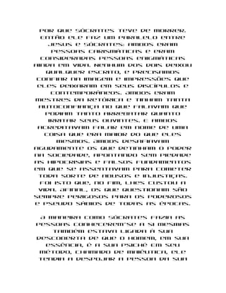 por que Sócrates teve de morrer.
  Então ele faz um paralelo entre
    Jesus e Sócrates: ambos eram
     pessoas carismáticas e eram
  consideradas pessoas enigmáticas
ainda em vida. Nenhum dos dois deixou
   qualquer escrito, e precisamos
 confiar na imagem e impressões que
 eles deixaram em seus discípulos e
     contemporâneos. Ambos eram
mestres da retórica e tinham tanta
 autoconfiança no que falavam que
   podiam tanto arrebatar quanto
    irritar seus ouvintes. E ambos
 acreditavam falar em nome de uma
   coisa que era maior do que eles
       mesmos. Ambos desafiavam
agudamente os que detinham o poder
na sociedade, apontando sem piedade
as hipocrisias e falsos fundamentos
em que se assentavam para cometer
 toda sorte de abusos e injustiças.
  Foi isto que, no fim, lhes custou a
 vida. Afinal, os que questionam são
sempre perigosos para os poderosos
e pseudo sábios de todas as épocas.

 A maneira como Sócrates fazia as
pessoas conhecerem-se a si mesmas
    também estava ligada à sua
descoberta de que o homem, em sua
  essência, é a sua psiché Em seu
 método, chamado de maiêutica, ele
tendia a despojar a pessoa da sua
 