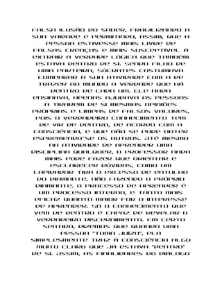 falsa ilusão do saber, fragilizando a
sua vaidade e permitindo, assim, que a
     pessoa estivesse mais livre de
falsas crenças e mais susceptível à
extrair a verdade lógica que também
  estava dentro de si. Sendo filho de
  uma parteira, Sócrates costumava
  comparar a sua atividade com a de
  trazer ao mundo a verdade que há
      dentro de cada um. Ele nada
ensinava, apenas ajudava as pessoas
    a tirarem de si mesmas opiniões
próprias e limpas de falsos valores,
 pois o verdadeiro conhecimento tem
   de vir de dentro, de acordo com a
 consciência, e que não se pode obter
espremendo-se os outros. Até mesmo
      na atividade de aprender uma
disciplina qualquer, o professor nada
    mais pode fazer que orientar e
      esclarecer dúvidas, como um
 lapidador tira o excesso de entulho
  do diamante, não fazendo o próprio
 diamante. O processo de aprender é
   um processo interno, e tanto mais
 eficaz quanto maior for o interesse
 de aprender. Só o conhecimento que
 vem de dentro é capaz de revelar o
  verdadeiro discernimento. Em certo
    sentido, dizemos que quando uma
         pessoa "toma juízo", ela
simplesmente traz à consciência algo
  muito claro que já estava "dentro"
de si. Assim, as finalidades do diálogo
 