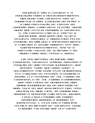 socrático são a catarse e a
  educação para o autoconhecimento.
     Dialogar com Sócrates era se
 submeter a uma "lavagem da alma" e
     a uma prestação de contas da
própria vida. Como disse Platão: "quem
 quer que esteja próximo a Sócrates
    e, em contato com ele, põe-se a
    raciocinar, qualquer que seja o
 assunto tratado, é arrastado pelas
espirais do diálogo e inevitavelmente
 é forçado a seguir adiante, até que,
     surpreendentemente, ver-se a
   prestar contas de si mesmo e do
     modo como vive, pensa e viveu".

     Em seu método, ao iniciar uma
conversa, Sócrates sempre adotava a
posição de uma pessoa ignorante, que
    apenas "sabe que nada sabe". E
justamente por usar esta afirmativa,
 ele forçava as pessoas a usarem a
 razão. Ele entrava de tal forma na
conversa, e de tal forma a dominava,
   que era capaz de aparentar uma
  maior ignorância ou de mostrar-se
mais tolo do que realmente era. Seus
  discípulos mais fieis já sabiam que
quando o opositor caia nesta jogada,
      logo logo levaria um tombo
     tremendo quando o quadro se
  invertesse. E esta era a principal
técnica do método de Sócrates: usar
   a ironia. Foi assim que ele expôs
 