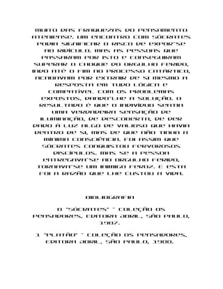muito das fraquezas do pensamento
ateniense. Um encontro com Sócrates
  podia significar o risco de expor-se
     ao ridículo. Mas as pessoas que
    passaram por isto e conseguiram
 superar o choque do orgulho ferido,
indo até o fim no processo catártico,
 acabavam por extrair de si mesmo a
        resposta em tudo lógica e
      compatível com os problemas
    expostos, dando-lhe a solução. O
   resultado é que o indivíduo sentia
       uma verdadeira sensação de
   iluminação, de descoberta, de der
dado à luz algo de valioso que havia
 dentro de si, mas de que não tinha a
     mínima consciência. Foi assim que
    Sócrates conquistou fervorosos
       discípulos. Mas se a pessoa
    entregava-se ao orgulho ferido,
  tornava-se um inimigo feroz. E esta
   foi a razão que lhe custou a vida.




            Bibliografia

     B "Sócrates" - Coleção Os
Pensadores, Editora Abril, São Paulo,
               1987.

1 "Platão" - Coleção Os Pensadores,
   Editora Abril, São Paulo, 1988.
 