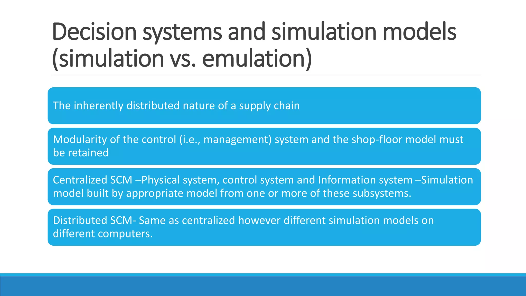 Decision systems and simulation models
(simulation vs. emulation)
The inherently distributed nature of a supply chain
Modularity of the control (i.e., management) system and the shop-floor model must
be retained
Centralized SCM –Physical system, control system and Information system –Simulation
model built by appropriate model from one or more of these subsystems.
Distributed SCM- Same as centralized however different simulation models on
different computers.
 