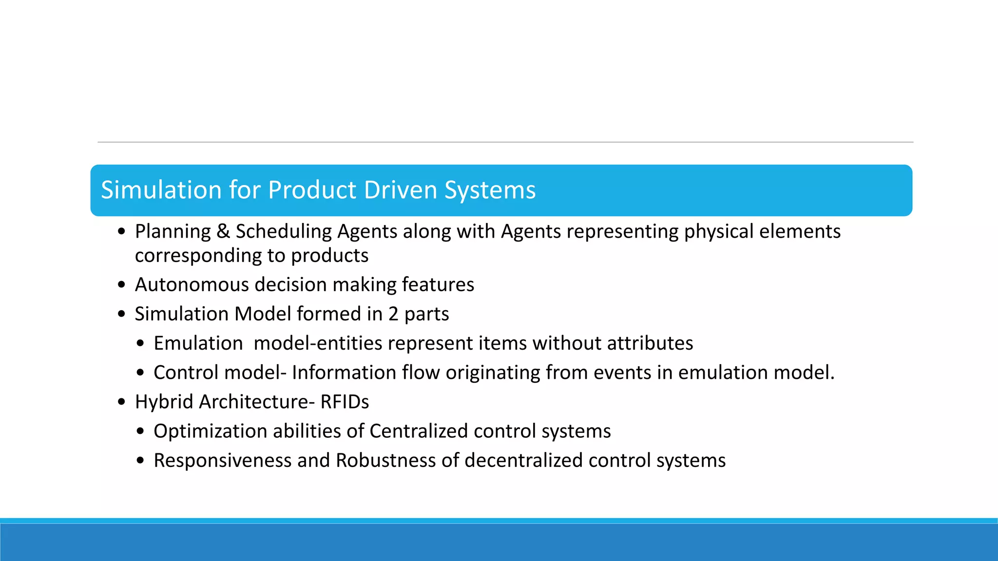 Simulation for Product Driven Systems
• Planning & Scheduling Agents along with Agents representing physical elements
corresponding to products
• Autonomous decision making features
• Simulation Model formed in 2 parts
• Emulation model-entities represent items without attributes
• Control model- Information flow originating from events in emulation model.
• Hybrid Architecture- RFIDs
• Optimization abilities of Centralized control systems
• Responsiveness and Robustness of decentralized control systems
 