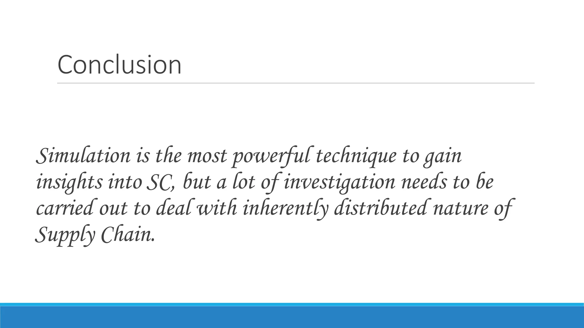 Conclusion
Simulation is the most powerful technique to gain
insights into SC, but a lot of investigation needs to be
carried out to deal with inherently distributed nature of
Supply Chain.
 