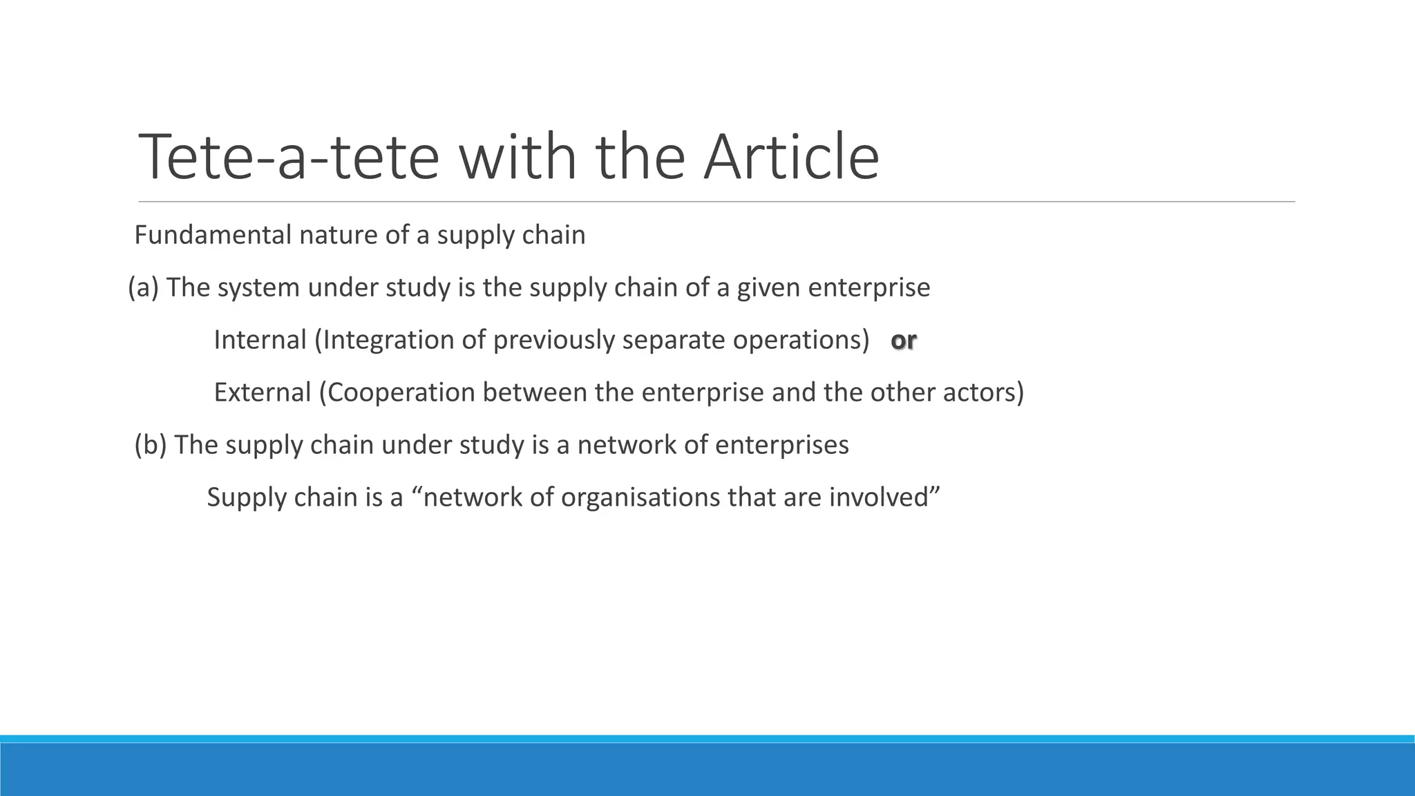 Tete-a-tete with the Article
Fundamental nature of a supply chain
(a) The system under study is the supply chain of a given enterprise
Internal (Integration of previously separate operations) or
External (Cooperation between the enterprise and the other actors)
(b) The supply chain under study is a network of enterprises
Supply chain is a “network of organisations that are involved”
 