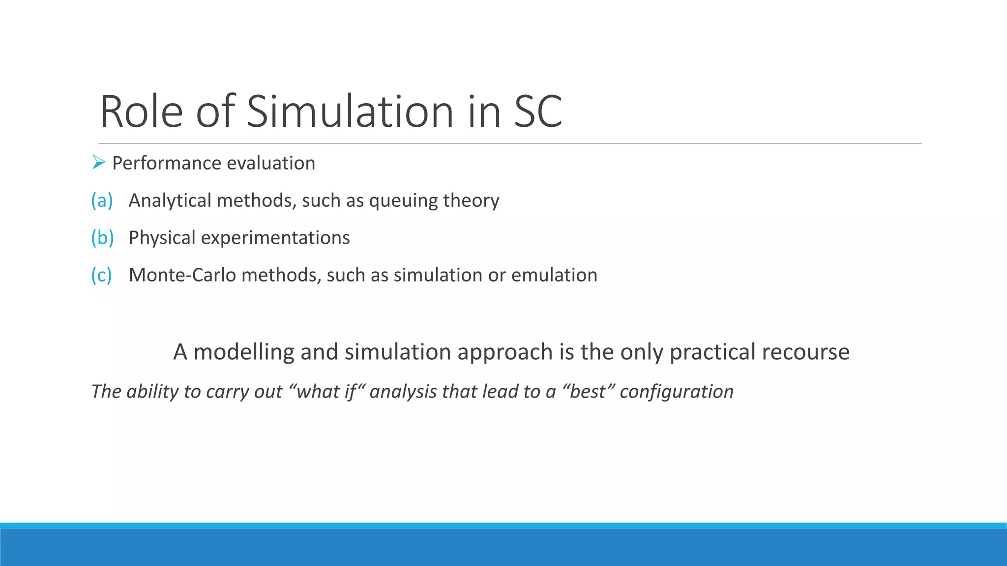 Role of Simulation in SC
 Performance evaluation
(a) Analytical methods, such as queuing theory
(b) Physical experimentations
(c) Monte-Carlo methods, such as simulation or emulation
A modelling and simulation approach is the only practical recourse
The ability to carry out “what if“ analysis that lead to a “best” configuration
 
