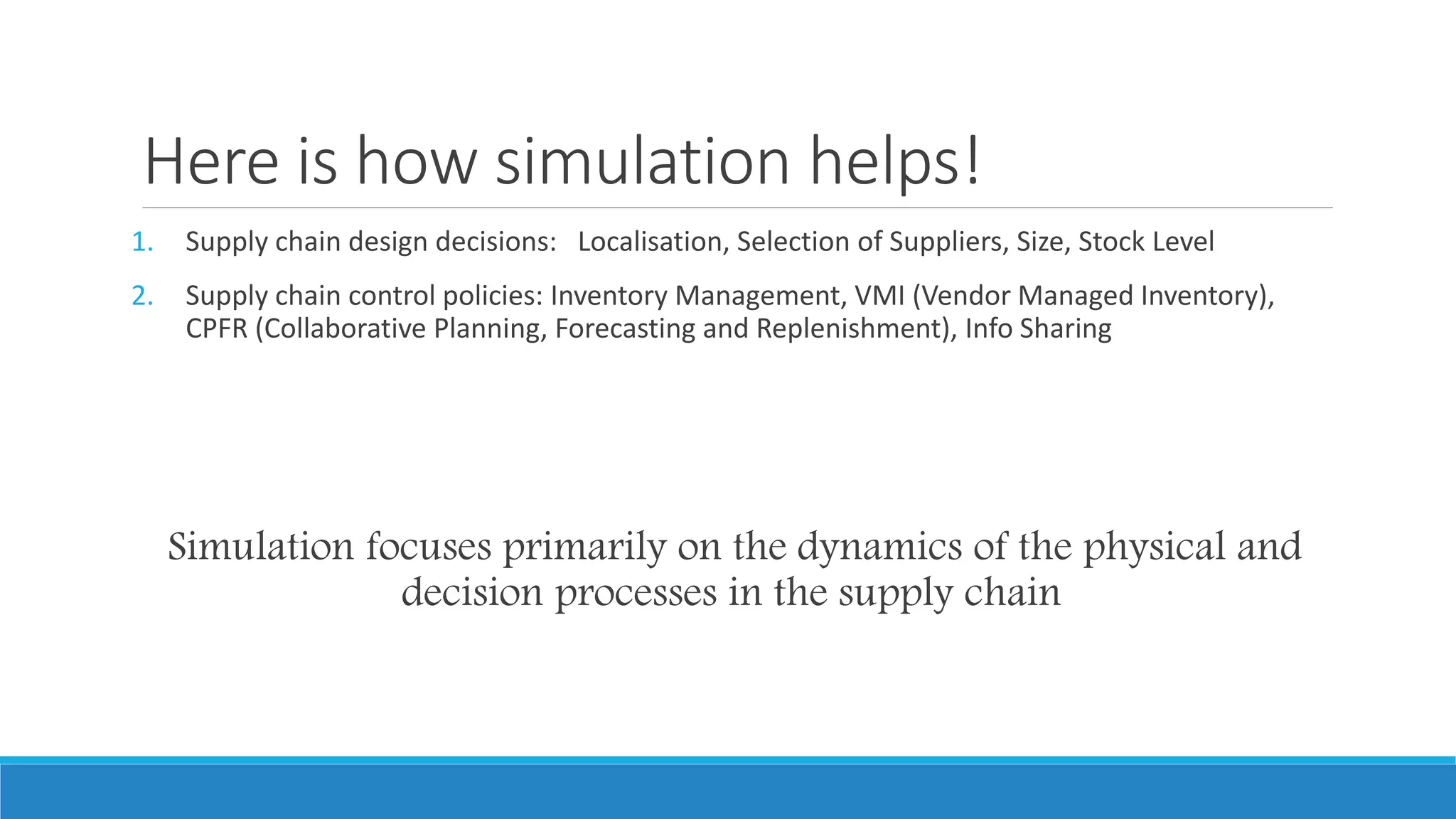 Here is how simulation helps!
1. Supply chain design decisions: Localisation, Selection of Suppliers, Size, Stock Level
2. Supply chain control policies: Inventory Management, VMI (Vendor Managed Inventory),
CPFR (Collaborative Planning, Forecasting and Replenishment), Info Sharing
Simulation focuses primarily on the dynamics of the physical and
decision processes in the supply chain
 