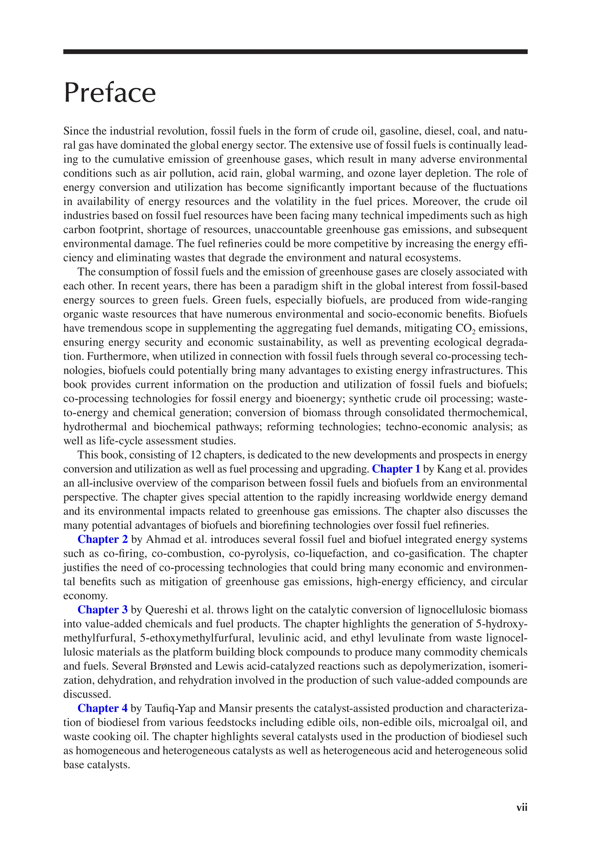 vii
Preface
Since the industrial revolution, fossil fuels in the form of crude oil, gasoline, diesel, coal, and natu-
ral gas have dominated the global energy sector. The extensive use of fossil fuels is continually lead-
ing to the cumulative emission of greenhouse gases, which result in many adverse environmental
conditions such as air pollution, acid rain, global warming, and ozone layer depletion. The role of
energy conversion and utilization has become significantly important because of the fluctuations
in availability of energy resources and the volatility in the fuel prices. Moreover, the crude oil
industries based on fossil fuel resources have been facing many technical impediments such as high
carbon footprint, shortage of resources, unaccountable greenhouse gas emissions, and subsequent
environmental damage. The fuel refineries could be more competitive by increasing the energy effi-
ciency and eliminating wastes that degrade the environment and natural ecosystems.
The consumption of fossil fuels and the emission of greenhouse gases are closely associated with
each other. In recent years, there has been a paradigm shift in the global interest from fossil-based
energy sources to green fuels. Green fuels, especially biofuels, are produced from wide-ranging
organic waste resources that have numerous environmental and socio-economic benefits. Biofuels
have tremendous scope in supplementing the aggregating fuel demands, mitigating CO2 emissions,
ensuring energy security and economic sustainability, as well as preventing ecological degrada-
tion. Furthermore, when utilized in connection with fossil fuels through several co-processing tech-
nologies, biofuels could potentially bring many advantages to existing energy infrastructures. This
book provides current information on the production and utilization of fossil fuels and biofuels;
co-processing technologies for fossil energy and bioenergy; synthetic crude oil processing; waste-
to-energy and chemical generation; conversion of biomass through consolidated thermochemical,
hydrothermal and biochemical pathways; reforming technologies; techno-economic analysis; as
well as life-cycle assessment studies.
This book, consisting of 12 chapters, is dedicated to the new developments and prospects in energy
conversion and utilization as well as fuel processing and upgrading. Chapter 1 by Kang et al. provides
an all-inclusive overview of the comparison between fossil fuels and biofuels from an environmental
perspective. The chapter gives special attention to the rapidly increasing worldwide energy demand
and its environmental impacts related to greenhouse gas emissions. The chapter also discusses the
many potential advantages of biofuels and biorefining technologies over fossil fuel refineries.
Chapter 2 by Ahmad et al. introduces several fossil fuel and biofuel integrated energy systems
such as co-firing, co-combustion, co-pyrolysis, co-liquefaction, and co-gasification. The chapter
justifies the need of co-processing technologies that could bring many economic and environmen-
tal benefits such as mitigation of greenhouse gas emissions, high-energy efficiency, and circular
economy.
Chapter 3 by Quereshi et al. throws light on the catalytic conversion of lignocellulosic biomass
into value-added chemicals and fuel products. The chapter highlights the generation of 5-hydroxy-
methylfurfural, 5-ethoxymethylfurfural, levulinic acid, and ethyl levulinate from waste lignocel-
lulosic materials as the platform building block compounds to produce many commodity chemicals
and fuels. Several Brønsted and Lewis acid-catalyzed reactions such as depolymerization, isomeri-
zation, dehydration, and rehydration involved in the production of such value-added compounds are
discussed.
Chapter 4 by Taufiq-Yap and Mansir presents the catalyst-assisted production and characteriza-
tion of biodiesel from various feedstocks including edible oils, non-edible oils, microalgal oil, and
waste cooking oil. The chapter highlights several catalysts used in the production of biodiesel such
as homogeneous and heterogeneous catalysts as well as heterogeneous acid and heterogeneous solid
base catalysts.
 